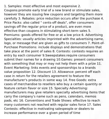 1. Samples: most effective and most expensive 2. Coupons:promote early trial of a new brand or stimulate sales, however they are issuing few coupons and targeting them more carefully 3. Rebates: price reduction occurs after the purchase 4. Price Packs: also called " cents-off deals", offer consumers savings off the regular price of a product, are even more effective than coupons in stimulating short-term sales 5. Premiums: goods offered for free or at a low price 6. Advertising Specialties: usually articles imprinted with the advertising name, logo, or message that are given as gifts to consumers 7. Point-of-Purchase Promotions: include displays and demonstrations that take place at the point of sales 8. Contests: contests requires an entry by each consumer 9.Sweepstakes:require consumers submit their names for a drawing 10.Games: present consumers with something that may or may not help them with a prize 11. Event Marketing: links events and sponsorships to a brands value proposition 12. Discount 13. Allowance: percent off each case in return for the retailers agreement to feature the manufacturer's products in some way 14. Free Goods: extra cases of merchandise to resellers who buy a certain quantity or feature certain flavor or size 15. Specialty Advertising: manufacturers may give retailers specialty advertising items that carry the company's name such as pens, calendars, memos pads, etc 16. Conventions and Trade Shows: effective to reach many customers not reached with regular sales force 17. Sales Contests: effective in motivating salespeople or dealers to increase performance over a given period of time