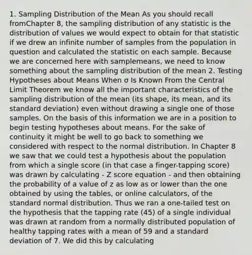 1. Sampling Distribution of the Mean As you should recall fromChapter 8, the sampling distribution of any statistic is the distribution of values we would expect to obtain for that statistic if we drew an infinite number of samples from the population in question and calculated the statistic on each sample. Because we are concerned here with samplemeans, we need to know something about the sampling distribution of the mean 2. Testing Hypotheses about Means When σ Is Known From the Central Limit Theorem we know all the important characteristics of the sampling distribution of the mean (its shape, its mean, and its standard deviation) even without drawing a single one of those samples. On the basis of this information we are in a position to begin testing hypotheses about means. For the sake of continuity it might be well to go back to something we considered with respect to the normal distribution. In Chapter 8 we saw that we could test a hypothesis about the population from which a single score (in that case a finger-tapping score) was drawn by calculating - Z score equation - and then obtaining the probability of a value of z as low as or lower than the one obtained by using the tables, or online calculators, of the standard normal distribution. Thus we ran a one-tailed test on the hypothesis that the tapping rate (45) of a single individual was drawn at random from a normally distributed population of healthy tapping rates with a mean of 59 and a standard deviation of 7. We did this by calculating