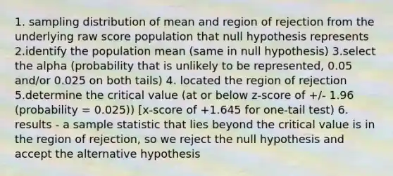 1. sampling distribution of mean and region of rejection from the underlying raw score population that null hypothesis represents 2.identify the population mean (same in null hypothesis) 3.select the alpha (probability that is unlikely to be represented, 0.05 and/or 0.025 on both tails) 4. located the region of rejection 5.determine the critical value (at or below z-score of +/- 1.96 (probability = 0.025)) [x-score of +1.645 for one-tail test) 6. results - a sample statistic that lies beyond the critical value is in the region of rejection, so we reject the null hypothesis and accept the alternative hypothesis