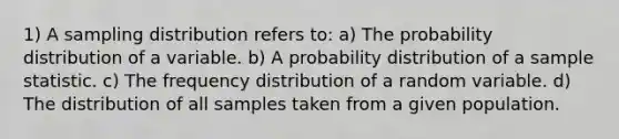 1) A sampling distribution refers to: a) The probability distribution of a variable. b) A probability distribution of a sample statistic. c) The <a href='https://www.questionai.com/knowledge/kBageYpRHz-frequency-distribution' class='anchor-knowledge'>frequency distribution</a> of a random variable. d) The distribution of all samples taken from a given population.