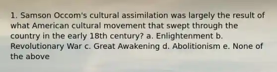 1. Samson Occom's cultural assimilation was largely the result of what American cultural movement that swept through the country in the early 18th century? a. Enlightenment b. Revolutionary War c. Great Awakening d. Abolitionism e. None of the above