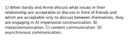 1) When Sandy and Annie discuss what issues in their relationship are acceptable to discuss in front of friends and which are acceptable only to discuss between themselves, they are engaging in A) impersonal communication. B) metacommunication. C) content communication. D) asynchronous communication.