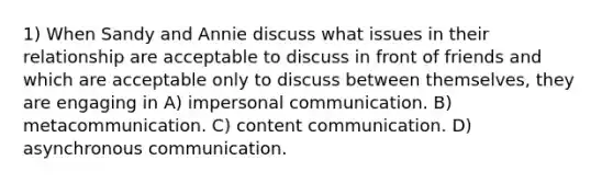 1) When Sandy and Annie discuss what issues in their relationship are acceptable to discuss in front of friends and which are acceptable only to discuss between themselves, they are engaging in A) impersonal communication. B) metacommunication. C) content communication. D) asynchronous communication.