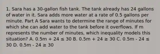 1. Sara has a 30-gallon fish tank. The tank already has 24 gallons of water in it. Sara adds more water at a rate of 0.5 gallons per minute. Part A Sara wants to determine the range of minutes for which she can add water to the tank before it overflows. If m represents the number of minutes, which inequality models this situation? A. 0.5m + 24 ≤ 30 B. 0.5m + 24 ≥ 30 C. 0.5m - 24 ≤ 30 D. 0.5m - 24 ≥ 30