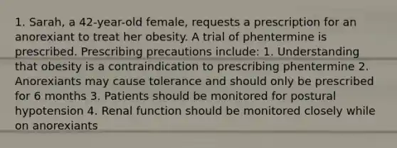 1. Sarah, a 42-year-old female, requests a prescription for an anorexiant to treat her obesity. A trial of phentermine is prescribed. Prescribing precautions include: 1. Understanding that obesity is a contraindication to prescribing phentermine 2. Anorexiants may cause tolerance and should only be prescribed for 6 months 3. Patients should be monitored for postural hypotension 4. Renal function should be monitored closely while on anorexiants