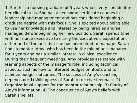 1. Sarah is a nursing graduate of 5 years who is very confident in her clinical skills. She has taken some certificate courses in leadership and management and has considered beginning a graduate degree with this focus. She is excited about being able to use her knowledge and interest by being hired as anurse manager. Before beginning her new position, Sarah spends time with her nurse executive to clarify the executive's expectations of her and of the unit that she has been hired to manage. Sarah finds a mentor, Amy, who has been in the role of unit manager for 3 years and has a similar interest in clinical excellence. During their frequent meetings, Amy provides assistance with learning aspects of the manager's role, including technical aspects, such as how to interpret budget printouts and to achieve budget outcomes. The success of Amy's coaching depends on: 1) Willingness of Sarah to receive feedback. 2) Organizational support for the mentor relationship. 3) Clarity of Amy's information. 4) The congruence of Amy's beliefs with Sarah's beliefs.