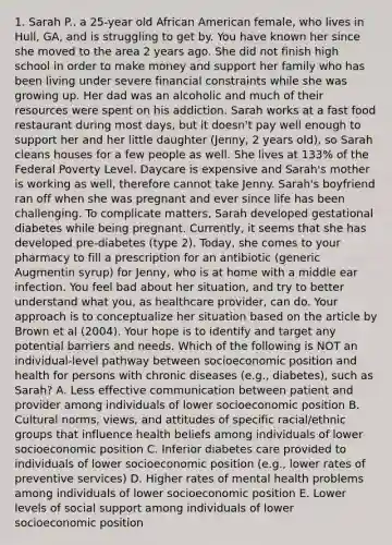1. Sarah P., a 25-year old African American female, who lives in Hull, GA, and is struggling to get by. You have known her since she moved to the area 2 years ago. She did not finish high school in order to make money and support her family who has been living under severe financial constraints while she was growing up. Her dad was an alcoholic and much of their resources were spent on his addiction. Sarah works at a fast food restaurant during most days, but it doesn't pay well enough to support her and her little daughter (Jenny, 2 years old), so Sarah cleans houses for a few people as well. She lives at 133% of the Federal Poverty Level. Daycare is expensive and Sarah's mother is working as well, therefore cannot take Jenny. Sarah's boyfriend ran off when she was pregnant and ever since life has been challenging. To complicate matters, Sarah developed gestational diabetes while being pregnant. Currently, it seems that she has developed pre-diabetes (type 2). Today, she comes to your pharmacy to fill a prescription for an antibiotic (generic Augmentin syrup) for Jenny, who is at home with a middle ear infection. You feel bad about her situation, and try to better understand what you, as healthcare provider, can do. Your approach is to conceptualize her situation based on the article by Brown et al (2004). Your hope is to identify and target any potential barriers and needs. Which of the following is NOT an individual-level pathway between socioeconomic position and health for persons with chronic diseases (e.g., diabetes), such as Sarah? A. Less effective communication between patient and provider among individuals of lower socioeconomic position B. Cultural norms, views, and attitudes of specific racial/ethnic groups that influence health beliefs among individuals of lower socioeconomic position C. Inferior diabetes care provided to individuals of lower socioeconomic position (e.g., lower rates of preventive services) D. Higher rates of mental health problems among individuals of lower socioeconomic position E. Lower levels of social support among individuals of lower socioeconomic position