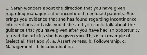 1. Sarah wonders about the direction that you have given regarding management of incontinent, confused patients. She brings you evidence that she has found regarding incontinence interventions and asks you if she and you could talk about the guidance that you have given after you have had an opportunity to read the articles she has given you. This is an example of (select all that apply): a. Assertiveness. b. Followership. c. Management. d. Insubordination.