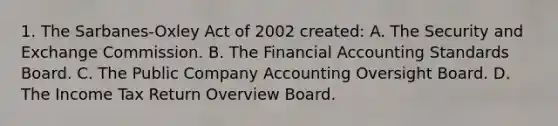 1. The Sarbanes-Oxley Act of 2002 created: A. The Security and Exchange Commission. B. The Financial Accounting Standards Board. C. The Public Company Accounting Oversight Board. D. The Income Tax Return Overview Board.