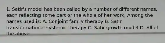 1. Satir's model has been called by a number of different names, each reflecting some part or the whole of her work. Among the names used is: A. Conjoint family therapy B. Satir transformational systemic therapy C. Satir growth model D. All of the above