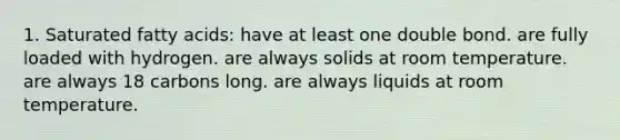 1. Saturated fatty acids: have at least one double bond. are fully loaded with hydrogen. are always solids at room temperature. are always 18 carbons long. are always liquids at room temperature.