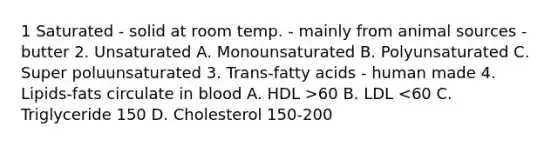 1 Saturated - solid at room temp. - mainly from animal sources - butter 2. Unsaturated A. Monounsaturated B. Polyunsaturated C. Super poluunsaturated 3. Trans-fatty acids - human made 4. Lipids-fats circulate in blood A. HDL >60 B. LDL <60 C. Triglyceride 150 D. Cholesterol 150-200