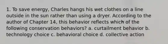 1. To save energy, Charles hangs his wet clothes on a line outside in the sun rather than using a dryer. According to the author of Chapter 14, this behavior reflects which of the following conservation behaviors? a. curtailment behavior b. technology choice c. behavioral choice d. collective action