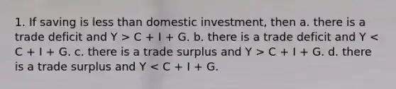 1. If saving is less than domestic investment, then a. there is a trade deficit and Y > C + I + G. b. there is a trade deficit and Y C + I + G. d. there is a trade surplus and Y < C + I + G.