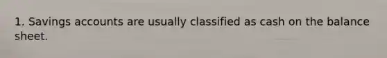 1. Savings accounts are usually classified as cash on the balance sheet.