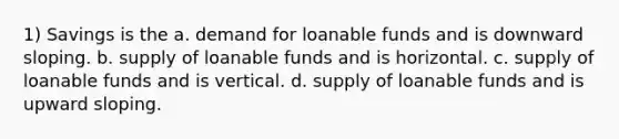 1) Savings is the a. demand for loanable funds and is downward sloping. b. supply of loanable funds and is horizontal. c. supply of loanable funds and is vertical. d. supply of loanable funds and is upward sloping.