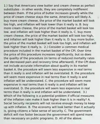 1.) Say that Americans view butter and cream cheese as perfect substitutes​ - in other​ words, they are completely indifferent between them. If the price of butter increases greatly while the price of cream cheese stays the​ same, Americans will likely A. buy more cream​ cheese, the price of the market basket will look too​ high, and inflation will look lower than it really is. B. buy more cream​ cheese, the price of the market basket will look too​ low, and inflation will look higher than it really is. C. buy more cream​ cheese, the price of the market basket will look too​ high, and inflation will look higher than it really is. D. buy more​ butter, the price of the market basket will look too​ high, and inflation will look higher than it really is. ​ 2.) Consider a common medical procedure included in the market basket of the CPI. Over time the price of this procedure increases​ significantly, but so does the quality of the procedure​ (in terms of reduced mortality rates and decreased pain and recovery time​ afterward). If the CPI does not include accurate information about quality in its market basket A. the procedure will seem less expensive in real terms than it really is and inflation will be overstated. B. the procedure will seem more expensive in real terms than it really is and inflation will be understated. C. the procedure will seem more expensive in real terms than it really is and inflation will be overstated. D. the procedure will seem less expensive in real terms than it really is and inflation will be understated. ​ 3.) Which of the following is a potential problem if official measures of the inflation rate make it look higher than it is in​ reality? A. Social Security recipients will not receive enough money to keep up with inflation. B. The economy will look better than it actually​ is, giving citizens a false sense of security. C. The government deficit will rise faster because the government will spend more than necessary on public programs. D. All of the above.