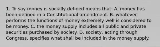 1. To say money is socially defined means that: A. money has been defined in a Constitutional amendment. B. whatever performs the functions of money extremely well is considered to be money. C. the money supply includes all public and private securities purchased by society. D. society, acting through Congress, specifies what shall be included in the money supply.