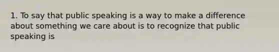 1. To say that public speaking is a way to make a difference about something we care about is to recognize that public speaking is