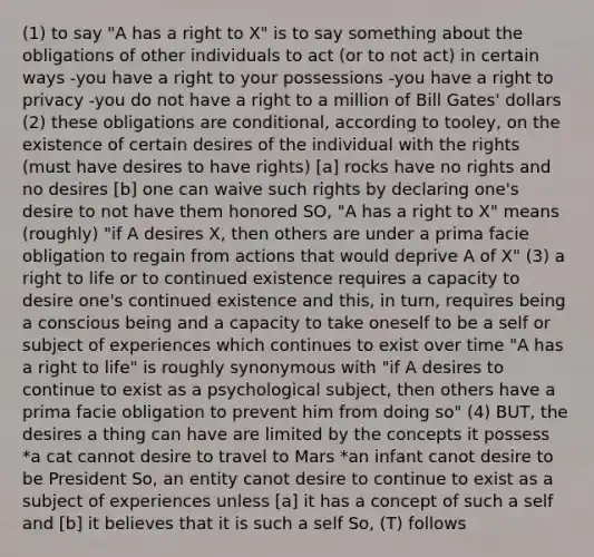 (1) to say "A has a right to X" is to say something about the obligations of other individuals to act (or to not act) in certain ways -you have a right to your possessions -you have a right to privacy -you do not have a right to a million of Bill Gates' dollars (2) these obligations are conditional, according to tooley, on the existence of certain desires of the individual with the rights (must have desires to have rights) [a] rocks have no rights and no desires [b] one can waive such rights by declaring one's desire to not have them honored SO, "A has a right to X" means (roughly) "if A desires X, then others are under a prima facie obligation to regain from actions that would deprive A of X" (3) a right to life or to continued existence requires a capacity to desire one's continued existence and this, in turn, requires being a conscious being and a capacity to take oneself to be a self or subject of experiences which continues to exist over time "A has a right to life" is roughly synonymous with "if A desires to continue to exist as a psychological subject, then others have a prima facie obligation to prevent him from doing so" (4) BUT, the desires a thing can have are limited by the concepts it possess *a cat cannot desire to travel to Mars *an infant canot desire to be President So, an entity canot desire to continue to exist as a subject of experiences unless [a] it has a concept of such a self and [b] it believes that it is such a self So, (T) follows