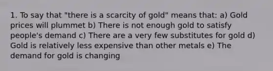 1. To say that "there is a scarcity of gold" means that: a) Gold prices will plummet b) There is not enough gold to satisfy people's demand c) There are a very few substitutes for gold d) Gold is relatively less expensive than other metals e) The demand for gold is changing