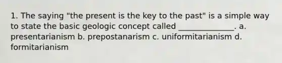 1. The saying "the present is the key to the past" is a simple way to state the basic geologic concept called ______________. a. presentarianism b. prepostanarism c. uniformitarianism d. formitarianism