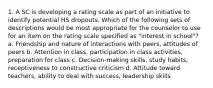 1. A SC is developing a rating scale as part of an initiative to identify potential HS dropouts. Which of the following sets of descriptions would be most appropriate for the counselor to use for an item on the rating scale specified as "interest in school"? a. Friendship and nature of interactions with peers, attitudes of peers b. Attention in class, participation in class activities, preparation for class c. Decision-making skills, study habits, receptiveness to constructive criticism d. Attitude toward teachers, ability to deal with success, leadership skills