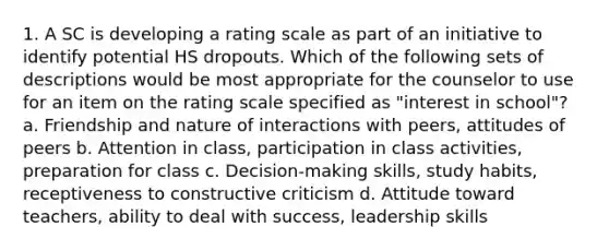 1. A SC is developing a rating scale as part of an initiative to identify potential HS dropouts. Which of the following sets of descriptions would be most appropriate for the counselor to use for an item on the rating scale specified as "interest in school"? a. Friendship and nature of interactions with peers, attitudes of peers b. Attention in class, participation in class activities, preparation for class c. Decision-making skills, study habits, receptiveness to constructive criticism d. Attitude toward teachers, ability to deal with success, leadership skills