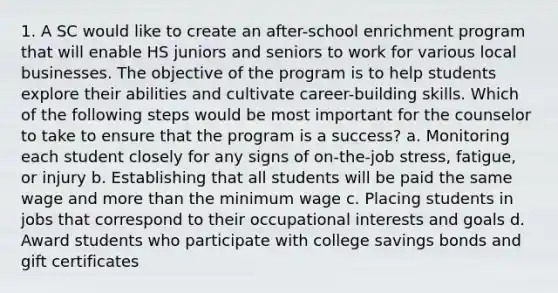 1. A SC would like to create an after-school enrichment program that will enable HS juniors and seniors to work for various local businesses. The objective of the program is to help students explore their abilities and cultivate career-building skills. Which of the following steps would be most important for the counselor to take to ensure that the program is a success? a. Monitoring each student closely for any signs of on-the-job stress, fatigue, or injury b. Establishing that all students will be paid the same wage and more than the minimum wage c. Placing students in jobs that correspond to their occupational interests and goals d. Award students who participate with college savings bonds and gift certificates