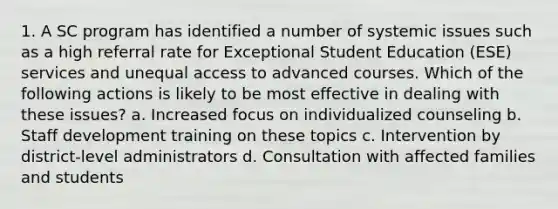 1. A SC program has identified a number of systemic issues such as a high referral rate for Exceptional Student Education (ESE) services and unequal access to advanced courses. Which of the following actions is likely to be most effective in dealing with these issues? a. Increased focus on individualized counseling b. Staff development training on these topics c. Intervention by district-level administrators d. Consultation with affected families and students