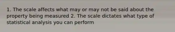 1. The scale affects what may or may not be said about the property being measured 2. The scale dictates what type of statistical analysis you can perform