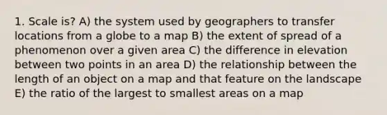 1. Scale is? A) the system used by geographers to transfer locations from a globe to a map B) the extent of spread of a phenomenon over a given area C) the difference in elevation between two points in an area D) the relationship between the length of an object on a map and that feature on the landscape E) the ratio of the largest to smallest areas on a map