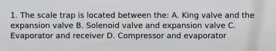 1. The scale trap is located between the: A. King valve and the expansion valve B. Solenoid valve and expansion valve C. Evaporator and receiver D. Compressor and evaporator