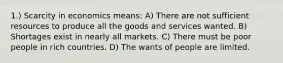 1.) Scarcity in economics means: A) There are not sufficient resources to produce all the goods and services wanted. B) Shortages exist in nearly all markets. C) There must be poor people in rich countries. D) The wants of people are limited.