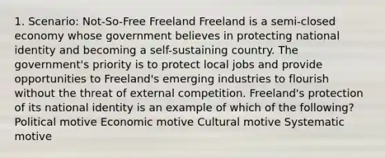 1. Scenario: Not-So-Free Freeland Freeland is a semi-closed economy whose government believes in protecting national identity and becoming a self-sustaining country. The government's priority is to protect local jobs and provide opportunities to Freeland's emerging industries to flourish without the threat of external competition. Freeland's protection of its national identity is an example of which of the following? Political motive Economic motive Cultural motive Systematic motive