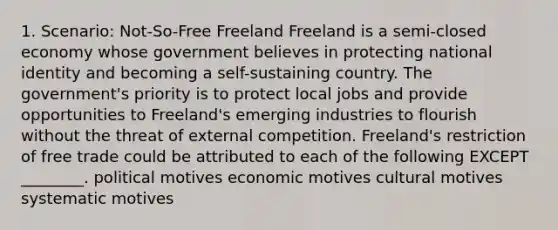 1. Scenario: Not-So-Free Freeland Freeland is a semi-closed economy whose government believes in protecting national identity and becoming a self-sustaining country. The government's priority is to protect local jobs and provide opportunities to Freeland's emerging industries to flourish without the threat of external competition. Freeland's restriction of free trade could be attributed to each of the following EXCEPT ________. political motives economic motives cultural motives systematic motives