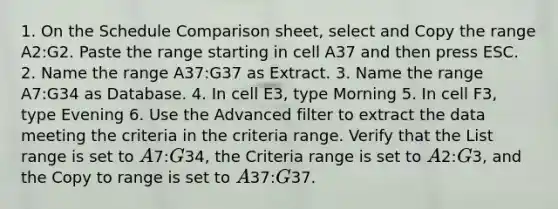 1. On the Schedule Comparison sheet, select and Copy the range A2:G2. Paste the range starting in cell A37 and then press ESC. 2. Name the range A37:G37 as Extract. 3. Name the range A7:G34 as Database. 4. In cell E3, type Morning 5. In cell F3, type Evening 6. Use the Advanced filter to extract the data meeting the criteria in the criteria range. Verify that the List range is set to A7:G34, the Criteria range is set to A2:G3, and the Copy to range is set to A37:G37.