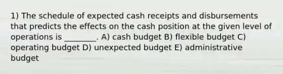 1) The schedule of expected cash receipts and disbursements that predicts the effects on the cash position at the given level of operations is ________. A) cash budget B) flexible budget C) operating budget D) unexpected budget E) administrative budget