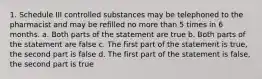 1. Schedule III controlled substances may be telephoned to the pharmacist and may be refilled no more than 5 times in 6 months. a. Both parts of the statement are true b. Both parts of the statement are false c. The first part of the statement is true, the second part is false d. The first part of the statement is false, the second part is true