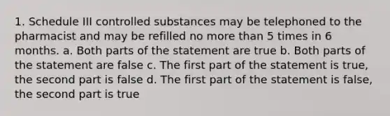 1. Schedule III controlled substances may be telephoned to the pharmacist and may be refilled no more than 5 times in 6 months. a. Both parts of the statement are true b. Both parts of the statement are false c. The first part of the statement is true, the second part is false d. The first part of the statement is false, the second part is true