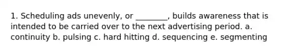 1. Scheduling ads unevenly, or ________, builds awareness that is intended to be carried over to the next advertising period. a. continuity b. pulsing c. hard hitting d. sequencing e. segmenting