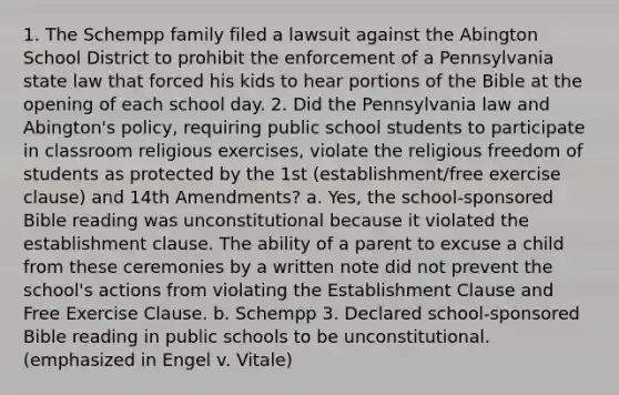 1. The Schempp family filed a lawsuit against the Abington School District to prohibit the enforcement of a Pennsylvania state law that forced his kids to hear portions of the Bible at the opening of each school day. 2. Did the Pennsylvania law and Abington's policy, requiring public school students to participate in classroom religious exercises, violate the religious freedom of students as protected by the 1st (establishment/free exercise clause) and 14th Amendments? a. Yes, the school-sponsored Bible reading was unconstitutional because it violated the establishment clause. The ability of a parent to excuse a child from these ceremonies by a written note did not prevent the school's actions from violating the Establishment Clause and Free Exercise Clause. b. Schempp 3. Declared school-sponsored Bible reading in public schools to be unconstitutional. (emphasized in Engel v. Vitale)