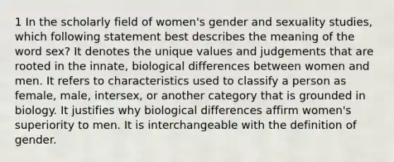 1 In the scholarly field of women's gender and sexuality studies, which following statement best describes the meaning of the word sex? It denotes the unique values and judgements that are rooted in the innate, biological differences between women and men. It refers to characteristics used to classify a person as female, male, intersex, or another category that is grounded in biology. It justifies why biological differences affirm women's superiority to men. It is interchangeable with the definition of gender.