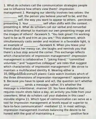 1. What do scholars call the communication strategies people use to influence how others view them? -impression management 2. Managing our identity involves two selves: the __________ self, the person you believe yourself to be, and the __________ self, the way you want to appear to others. -percieved; presenting 3. Your __________ self often shifts with the context. -presenting 4. What do scholars call our verbal and nonverbal actions that attempt to maintain our own presenting image and the images of others? -facework 5. "You look great! I'm working hard to be as fit and trim as you are." This statement, which simultaneously casts sender and receiver in a favorable light, is an example of __________. -facework 6. When you tease your friend about her messy car, she laughs and reminds you that there's a bus stop around the corner. This exchange reflects which characteristic of impression management? -Impression management is collaborative 7. "Joking friend," "committed volunteer," and "supportive colleague" are roles that suggest which characteristic of impression management? -We strive to maintain a multifaceted identity 8. Wearing either a 10,000 gold Rolex or a25 plastic Casio watch involves which of the three dimensions of impression management? -appearance 9. Because you have to speak and act, the question isn't whether your __________ sends a message; rather, it's whether the message is intentional. -manner 10. You have diabetes that requires insulin shots twice a day, an activity you hide from your coworkers. What do scholars call your diabetes in this case? -invisible stigma 11. Which type of communication can serve as a tool for impression management at levels equal or superior to face-to-face communication? -mediated 12. In most settings, impression management involves balancing the desire to be honest with the goal of maintaining a __________. -positive face