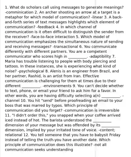 1. What do scholars call using messages to generate meanings? -comminication 2. An archer shooting an arrow at a target is a metaphor for which model of communication? -linear 3. A back-and-forth series of text messages highlights which element of communication? -feedback 4. In which channel of communication is it often difficult to distinguish the sender from the receiver? -face-to-face interaction 5. Which model of communication emphasizes the simultaneous nature of sending and receiving messages? -transactional 6. You communicate differently with different partners. You are a competent communicator who scores high in __________. -adaptibility 7. Maria has trouble listening to people with body piercing and tattoos. In these instances, she is experiencing what kind of noise? -psychological 8. Alenis is an engineer from Brazil, and her partner, Rashid, is an artist from Iran. Effective communication is challenging for them at times due to their different __________. -environements 9. You can't decide whether to text, phone, or email your friend to ask him for a favor. In other words, you are having difficulty selecting a(n) __________. -channel 10. You hit "send" before proofreading an email to your boss that was marred by typos. Which principle of communication did you forget? -communication is irreversible 11. "I didn't order this," you snapped when your coffee arrived iced instead of hot. The barista understood the __________ dimension of your message but was offended by its __________ dimension, implied by your irritated tone of voice. -content; relational 12. You tell someone that you have to babysit Friday instead of telling the truth-you have another date. Which principle of communication does this illustrate? -not all communication seeks understanding