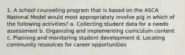 1. A school counseling program that is based on the ASCA National Model would most appropriately involve p/g in which of the following activities? a. Collecting student data for a needs assessment b. Organizing and implementing curriculum content c. Planning and monitoring student development d. Locating community resources for career opportunities