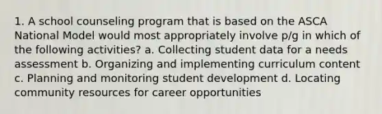 1. A school counseling program that is based on the ASCA National Model would most appropriately involve p/g in which of the following activities? a. Collecting student data for a needs assessment b. Organizing and implementing curriculum content c. Planning and monitoring student development d. Locating community resources for career opportunities