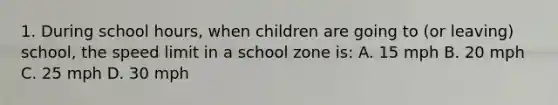 1. During school hours, when children are going to (or leaving) school, the speed limit in a school zone is: A. 15 mph B. 20 mph C. 25 mph D. 30 mph