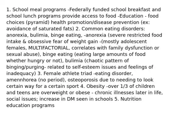 1. School meal programs -Federally funded school breakfast and school lunch programs provide access to food -Education - food choices (pyramid) health promotion/disease prevention (ex: avoidance of saturated fats) 2. Common eating disorders: anorexia, bulimia, binge eating, -anorexia (severe restricted food intake & obsessive fear of weight gain -(mostly adolescent females, MULTIFACTORIAL, correlates with family dysfunction or sexual abuse), binge eating (eating large amounts of food whether hungry or not), bulimia (chaotic pattern of binging/purging- related to self-esteem issues and feelings of inadequacy) 3. Female athlete triad -eating disorder, amennhorea (no period), osteoporosis due to needing to look certain way for a certain sport 4. Obesity -over 1/3 of children and teens are overweight or obese - chronic illnesses later in life, social issues; increase in DM seen in schools 5. Nutrition education programs