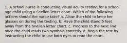 1. A school nurse is conducting visual acuity testing for a school age child using a Snellen letter chart. Which of the following actions should the nurse take? a. Allow the child to keep her glasses on during the testing. b. Have the child stand 5 feet away from the Snellen letter chart. c. Progress to the next line once the child reads two symbols correctly. d. Begin the test by instructing the child to use both eyes to read the chart.